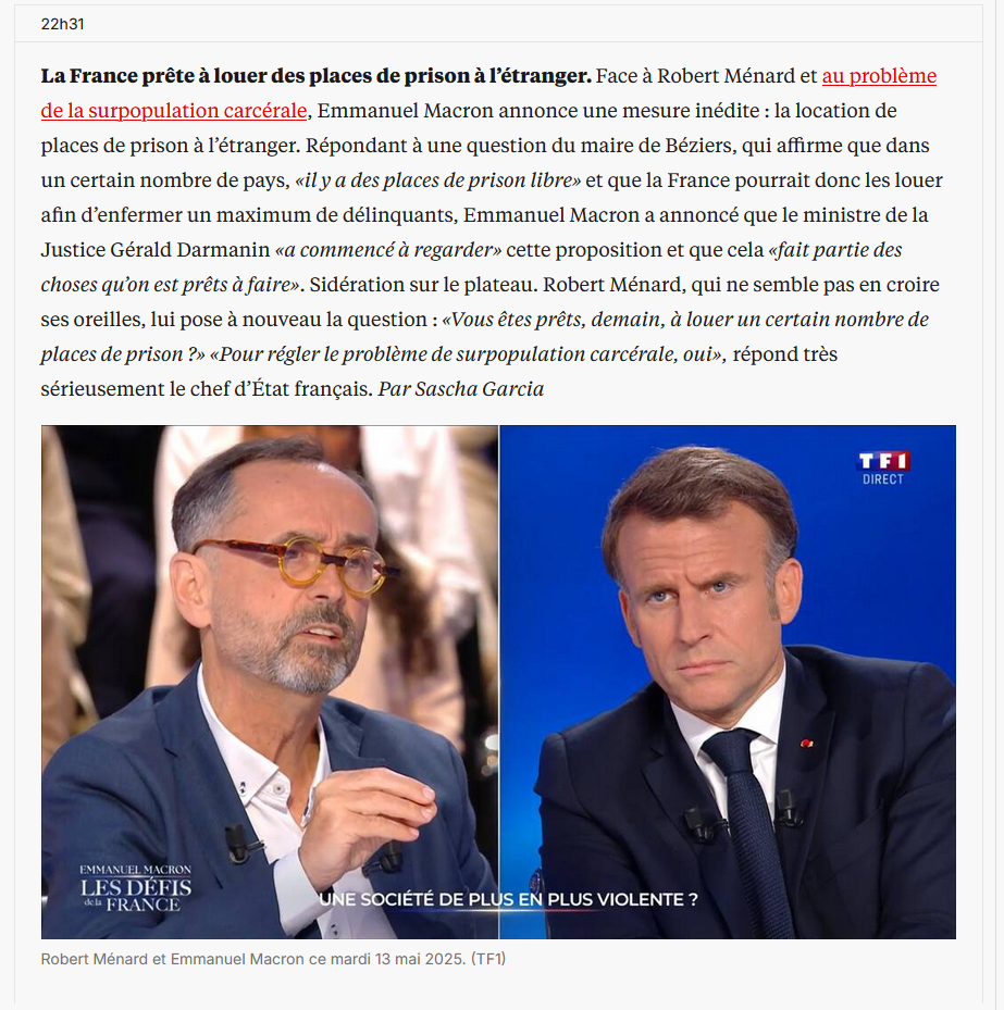 bout d'un article de libé, au dessus d'une image ou on vois Menard parler à Macron lors de l'émission de TF1 "La France prête à louer des places de prison à l’étranger. Face à Robert Ménard et au problème de la surpopulation carcérale, <br />Emmanuel Macron annonce une mesure inédite : la location de places de prison à l’étranger. Répondant à une question du maire de Béziers, qui affirme que dans un certain nombre de pays, «il y a des places de prison libre» et que la France <br />pourrait donc les louer afin d’enfermer un maximum de délinquants, Emmanuel Macron a annoncé que le ministre de la Justice Gérald Darmanin «a commencé à regarder» cette proposition et que cela «fait partie des choses qu’on est prêts à <br />faire». Sidération sur le plateau. Robert Ménard, qui ne semble pas en croire ses oreilles, lui pose à nouveau la question : «Vous êtes prêts, demain, à louer un certain nombre de places de prison ?» «Pour régler le problème de surpopulation <br />carcérale, oui», répond très sérieusement le chef d’État français. Par Sascha Garcia&quot;